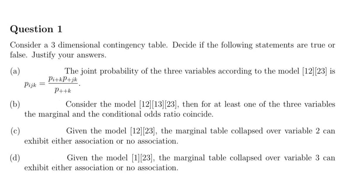 Question 1
Consider a 3 dimensional contingency table. Decide if the following statements are true or
false. Justify your answers.
The joint probability of the three variables according to the model [12][23] is
Pi+kP+jk
(a)
Pijk
P++k
Consider the model [12][13][23], then for at least one of the three variables
(b)
the marginal and the conditional odds ratio coincide.
Given the model [12][23], the marginal table
(c)
exhibit either association or no association.
ollapsed over variable 2 can
(d)
Given the model [1][23], the marginal table collapsed over variable 3 can
exhibit either association or no association.
