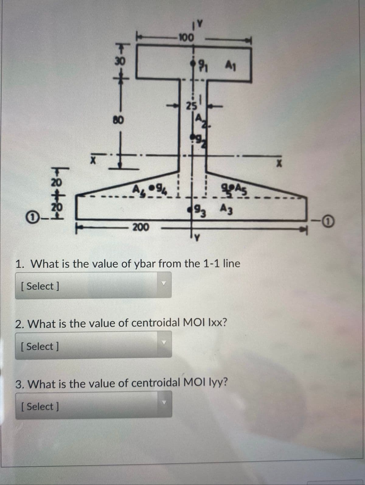 -100
A1
25
20
D-
92 A3
200
1. What is the value of ybar from the 1-1 line
[ Select]
2. What is the value of centroidal MOI Ixx?
[ Select ]
3. What is the value of centroidal MOI lyy?
[ Select ]
8+81
