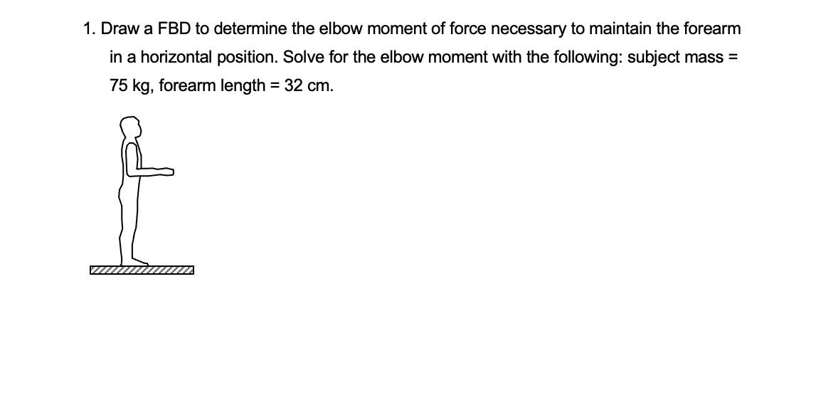 1. Draw a FBD to determine the elbow moment of force necessary to maintain the forearm
in a horizontal position. Solve for the elbow moment with the following: subject mass =
75 kg, forearm length = 32 cm.
%3D
