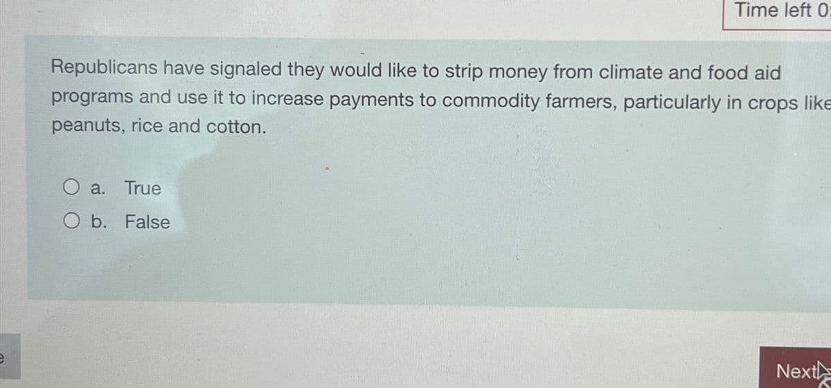 Time left 0:
Republicans have signaled they would like to strip money from climate and food aid
programs and use it to increase payments to commodity farmers, particularly in crops like
peanuts, rice and cotton.
a. True
O b. False
Next