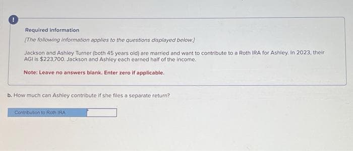 Required information
[The following information applies to the questions displayed below.)
Jackson and Ashley Turner (both 45 years old) are married and want to contribute to a Roth IRA for Ashley. In 2023, their
AGI is $223,700. Jackson and Ashley each earned half of the income.
Note: Leave no answers blank. Enter zero if applicable.
b. How much can Ashley contribute if she files a separate return?
Contribution to Roth IRA