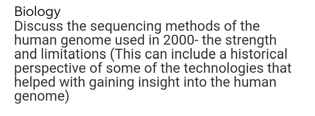 Biology
Discuss the sequencing methods of the
human genome used in 2000- the strength
and limitations (This can include a historical
perspective of some of the technologies that
helped with gaining insight into the human
genome)
