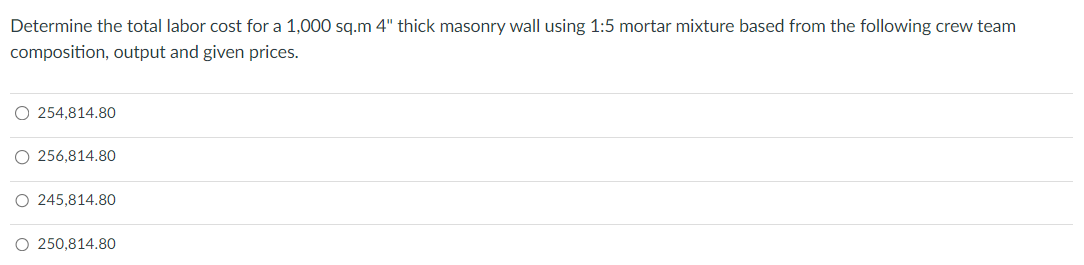 Determine the total labor cost for a 1,000 sq.m 4" thick masonry wall using 1:5 mortar mixture based from the following crew team
composition, output and given prices.
○ 254,814.80
○ 256,814.80
○ 245,814.80
○ 250,814.80