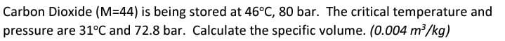 Carbon Dioxide (M=44) is being stored at 46°C, 80 bar. The critical temperature and
pressure are 31°C and 72.8 bar. Calculate the specific volume. (0.004 m³/kg)