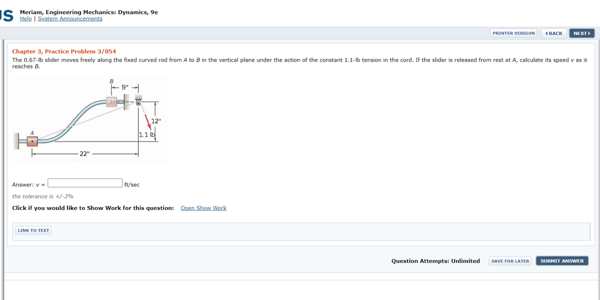 IS Meriam, Engineering Mechanics: Dynamics, 9e
Help | System Announcements
PRINTER VERSION
4ВАСK
NEXT
Chapter 3, Practice Problem 3/054
The 0.67-lb slider moves freely along the fixed curved rod from A to B in the vertical plane under the action of the constant 1.1-lb tension in the cord. If the slider is released from rest at A, calculate its speed v as it
reaches B.
9"
12"
1.1 lb
22"
Answer: v =
ft/sec
the tolerance is +/-2%
Click if you would like to Show Work for this question: Open Show Work
LINK TO TEXT
Question Attempts: Unlimited
SAVE FOR LATER
SUBMIT ANSWER
