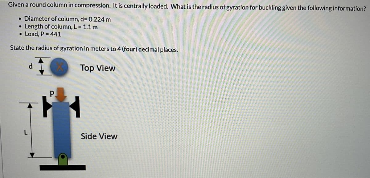 Given a round column in compression. It is centrally loaded. What is the radius of gyration for buckling given the following information?
• Diameter of column, d= 0.224 m
Length of column, L = 1.1 m
● Load, P = 441
●
State the radius of gyration in meters to 4 (four) decimal places.
Top View
d
P
Side View