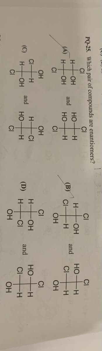 (C) (D)
PQ-25. Which pair of compounds are enantiomers?
CI
CI
CI
CI
H-
OH
HO
-H-
H-
HO-
HO
H-
and
and
(A)
OH
Но-
--
(B)
CI
H-
CI
-H-
-H-
CI
CI
ОН
ОН
OH
ОН
CI
CI
H-
CI
H-
HO-
H -CI
(С)
and
НО
H-
H-
HO-
HO
H-
and
CIFH
CI
CI
ОН
OH
