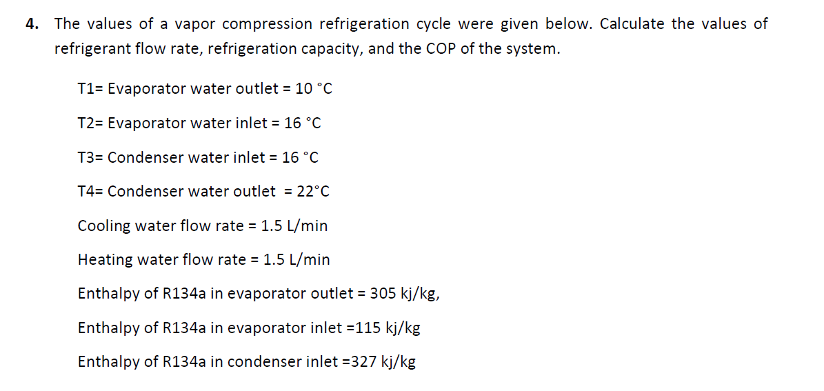 4. The values of a vapor compression refrigeration cycle were given below. Calculate the values of
refrigerant flow rate, refrigeration capacity, and the COP of the system.
T1= Evaporator water outlet = 10 °C
T2= Evaporator water inlet = 16 °C
T3= Condenser water inlet = 16 °C
T4= Condenser water outlet = 22°C
Cooling water flow rate = 1.5 L/min
Heating water flow rate = 1.5 L/min
Enthalpy of R134a in evaporator outlet = 305 kj/kg,
Enthalpy of R134a in evaporator inlet =115 kj/kg
Enthalpy of R134a in condenser inlet =327 kj/kg
