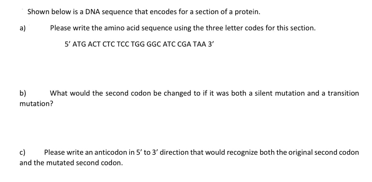 a)
b)
Shown below is a DNA sequence that encodes for a section of a protein.
Please write the amino acid sequence using the three letter codes for this section.
5' ATG ACT CTC TCC TGG GGC ATC CGA TAA 3'
What would the second codon be changed to if it was both a silent mutation and a transition
mutation?
Please write an anticodon in 5' to 3' direction that would recognize both the original second codon
and the mutated second codon.