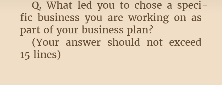 Q. What led you to chose a speci-
fic business you are working on as
part of your business plan?
(Your answer should not exceed
15 lines)
