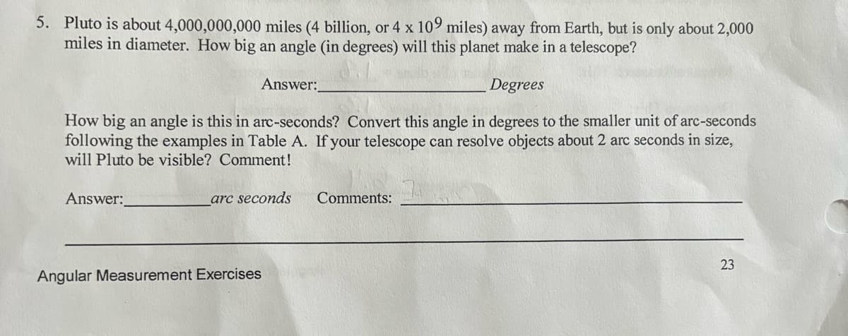5. Pluto is about 4,000,000,000 miles (4 billion, or 4 x 109 miles) away from Earth, but is only about 2,000
miles in diameter. How big an angle (in degrees) will this planet make in a telescope?
Degrees
How big an angle is this in arc-seconds? Convert this angle in degrees to the smaller unit of arc-seconds
following the examples in Table A. If your telescope can resolve objects about 2 arc seconds in size,
will Pluto be visible? Comment!
Answer:
Answer:
arc seconds
Angular Measurement Exercises
Comments:
23