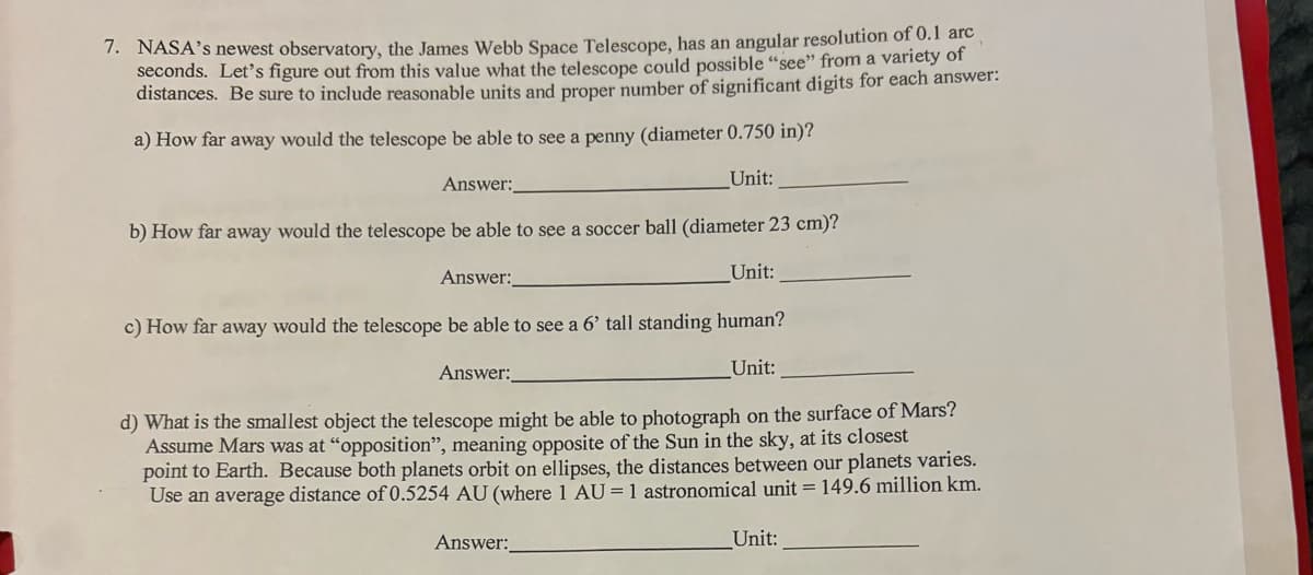 7. NASA's newest observatory, the James Webb Space Telescope, has an angular resolution of 0.1 arc
seconds. Let's figure out from this value what the telescope could possible "see" from a variety of
distances. Be sure to include reasonable units and proper number of significant digits for each answer:
a) How far away would the telescope be able to see a penny (diameter 0.750 in)?
Unit:
Answer:
b) How far away would the telescope be able to see a soccer ball (diameter 23 cm)?
Unit:
c) How far away would the telescope be able to see a 6' tall standing human?
Answer:
Unit:
d) What is the smallest object the telescope might be able to photograph on the surface of Mars?
Assume Mars was at "opposition", meaning opposite of the Sun in the sky, at its closest
point to Earth. Because both planets orbit on ellipses, the distances between our planets varies.
Use an average distance of 0.5254 AU (where 1 AU= 1 astronomical unit = 149.6 million km.
Answer:
Answer:
Unit: