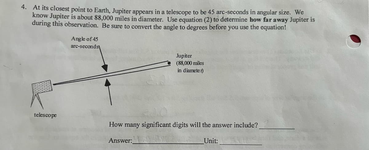 4. At its closest point to Earth, Jupiter appears in a telescope to be 45 arc-seconds in angular size. We
know Jupiter is about 88,000 miles in diameter. Use equation (2) to determine how far away Jupiter is
during this observation. Be sure to convert the angle to degrees before you use the equation!
telescope
Angle of 45
arc-seconds
Jupiter
(88,000 miles
in diameter)
How many significant digits will the answer include?
Answer:
Unit: