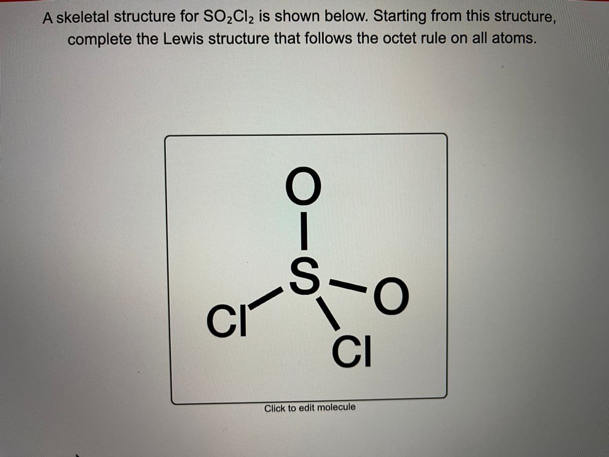 A skeletal structure for SO,Cl, is shown below. Starting from this structure,
complete the Lewis structure that follows the octet rule on all atoms.
S-o
CI
CI
Click to edit molecule
