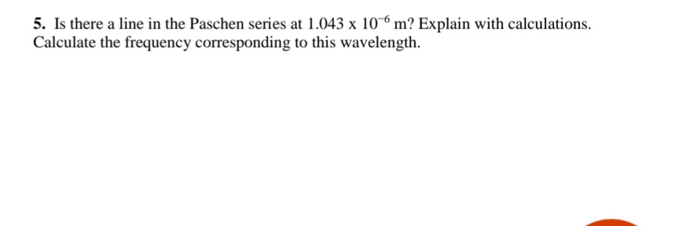 5. Is there a line in the Paschen series at 1.043 x 10-6 m? Explain with calculations.
Calculate the frequency corresponding to this wavelength.
