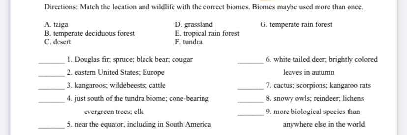 Directions: Match the location and wildlife with the correct biomes. Biomes maybe used more than once.
G. temperate rain forest
A. taiga
B. temperate deciduous forest
C. desert
D. grassland
E. tropical rain forest
F. tundra
1. Douglas fir; spruce; black bear; cougar
6. white-tailed deer; brightly colored
2. eastern United States; Europe
leaves in autumn
7. cactus; scorpions; kangaroo rats
8. snowy owls; reindeer; lichens
3. kangaroos; wildebeests; cattle
4. just south of the tundra biome; cone-bearing
evergreen trees; elk
9. more biological species than
5. near the equator, including in South America
anywhere else in the world
