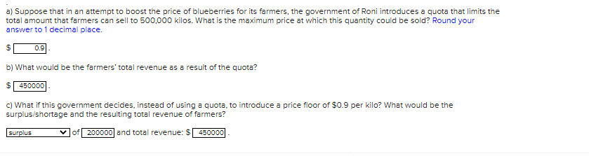 a) Suppose that in an attempt to boost the price of blueberries for its farmers, the government of Roni introduces a quota that limits the
total amount that farmers can sell to 500,000 kilos. What is the maximum price at which this quantity could be sold? Round your
answer to 1 decimal place.
0.9
b) What would be the farmers' total revenue as a result of the quota?
$ 450000
c) What if this government decides, instead of using a quota, to introduce a price floor of $0.9 per kilo? What would be the
surplus/shortage and the resulting total revenue of farmers?
surplus
of 200000| and total revenue: $ 450000
