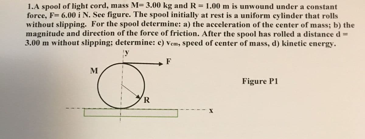1.A spool of light cord, mass M= 3.00 kg and R = 1.00 m is unwound under a constant
force, F= 6.00 i N. See figure. The spool initially at rest is a uniform cylinder that rolls
without slipping. For the spool determine: a) the acceleration of the center of mass; b) the
magnitude and direction of the force of friction. After the spool has rolled a distance d% =
3.00 m without slipping; determine: c) vem, speed of center of mass, d) kinetic energy.
%3D
F
M
Figure P1
R
