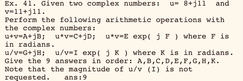 u= 8+j11
Ex. 41. Given two complex numbers:
v=11+j11.
Perform the following arithmetic operations with
the complex numbers:
u+v=A+jB;
in radians.
u/v=G+jH;
Give the 9 answers in order: A,B,C,D,E, F,G,H,K.
Note that the magnitude of u/v (I) is not
requested.
and
u*v=C+jD;
u*v=E exp( j F ) where F is
u/v=I exp(jK ) where K is in radians.
ans:9
