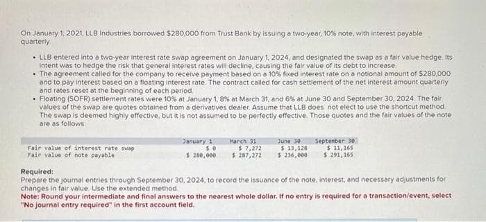 On January 1, 2021, LLB Industries borrowed $280,000 from Trust Bank by issuing a two-year, 10% note, with interest payable
quarterly
• LLB entered into a two-year interest rate swap agreement on January 1, 2024, and designated the swap as a fair value hedge. Its
intent was to hedge the risk that general interest rates will decline, causing the fair value of its debt to increase
• The agreement called for the company to receive payment based on a 10% fixed interest rate on a notional amount of $280,000
and to pay interest based on a floating interest rate. The contract called for cash settlement of the net interest amount quarterly
and rates reset at the beginning of each period.
• Floating (SOFR) settlement rates were 10 % at January 1, 8% at March 31, and 6% at June 30 and September 30, 2024. The fair
values of the swap are quotes obtained from a derivatives dealer. Assume that LLB does not elect to use the shortcut method.
The swap is deemed highly effective, but it is not assumed to be perfectly effective. Those quotes and the fair values of the note
are as follows:
Fair value of interest rate swap
Fair value of note payable
January 11
50
$ 280,000
March 31
$ 7,272
$ 287,272
June 30
$13,128
$ 236,000
September 30
$ 11,165
$ 291,165
Required:
Prepare the journal entries through September 30, 2024, to record the issuance of the note, interest, and necessary adjustments for
changes in fair value. Use the extended method.
Note: Round your intermediate and final answers to the nearest whole dollar. If no entry is required for a transaction/event, select
"No journal entry required" in the first account field.