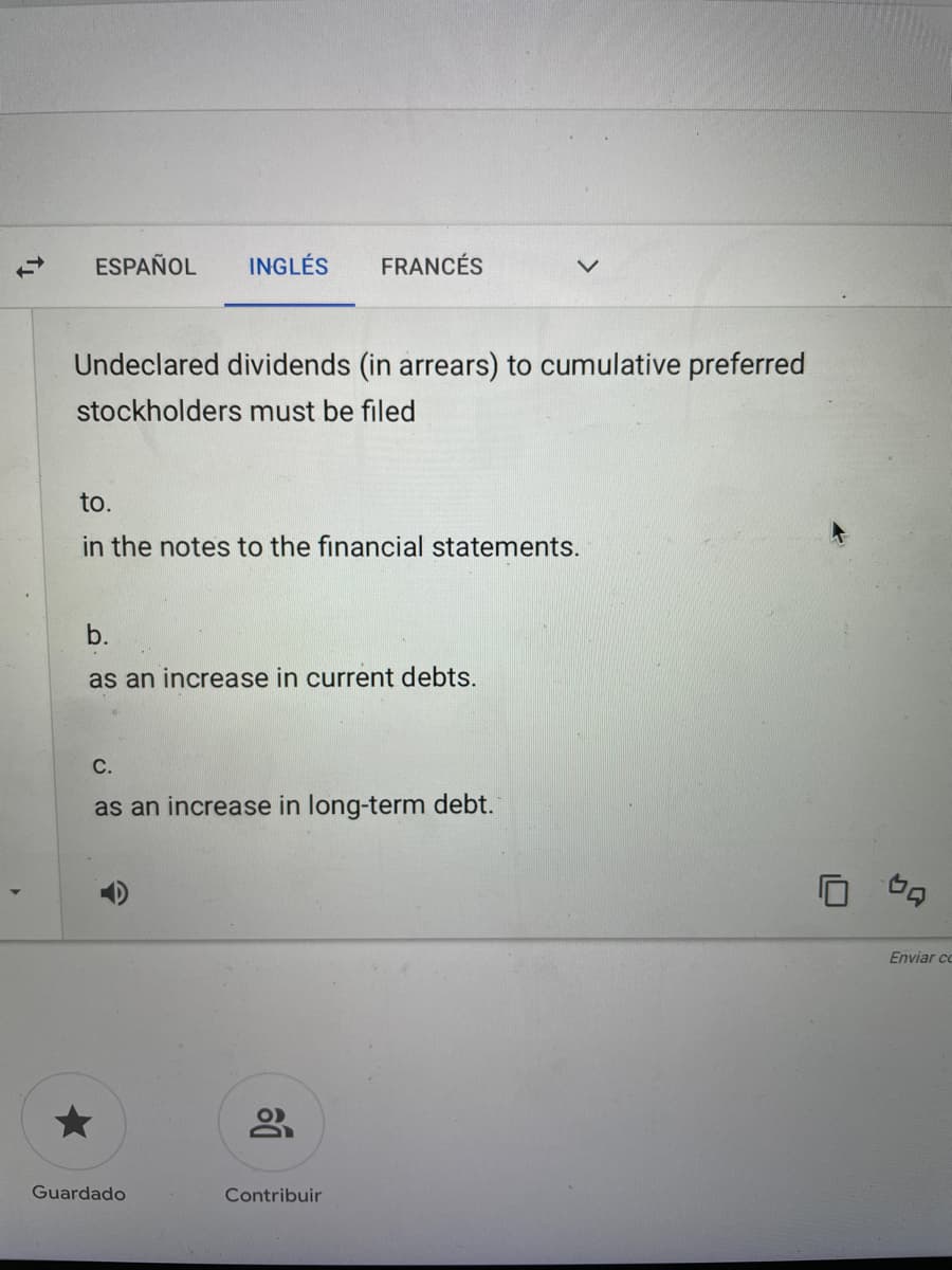 ESPAÑOL
INGLÉS
FRANCÉS
Undeclared dividends (in arrears) to cumulative preferred
stockholders must be filed
to.
in the notes to the financial statements.
b.
as an increase in current debts.
С.
as an increase in long-term debt.
Enviar co
Guardado
Contribuir
