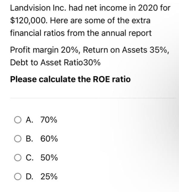 Landvision Inc. had net income in 2020 for
$120,000. Here are some of the extra
financial ratios from the annual report
Profit margin 20%, Return on Assets 35%,
Debt to Asset Ratio30%
Please calculate the ROE ratio
O A. 70%
B. 60%
O C. 50%
O D. 25%