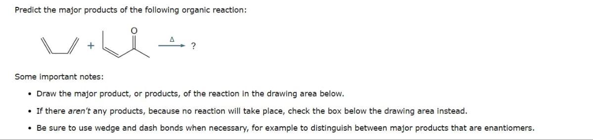 Predict the major products of the following organic reaction:
+
?
Some important notes:
• Draw the major product, or products, of the reaction in the drawing area below.
If there aren't any products, because no reaction will take place, check the box below the drawing area instead.
Be sure to use wedge and dash bonds when necessary, for example to distinguish between major products that are enantiomers.