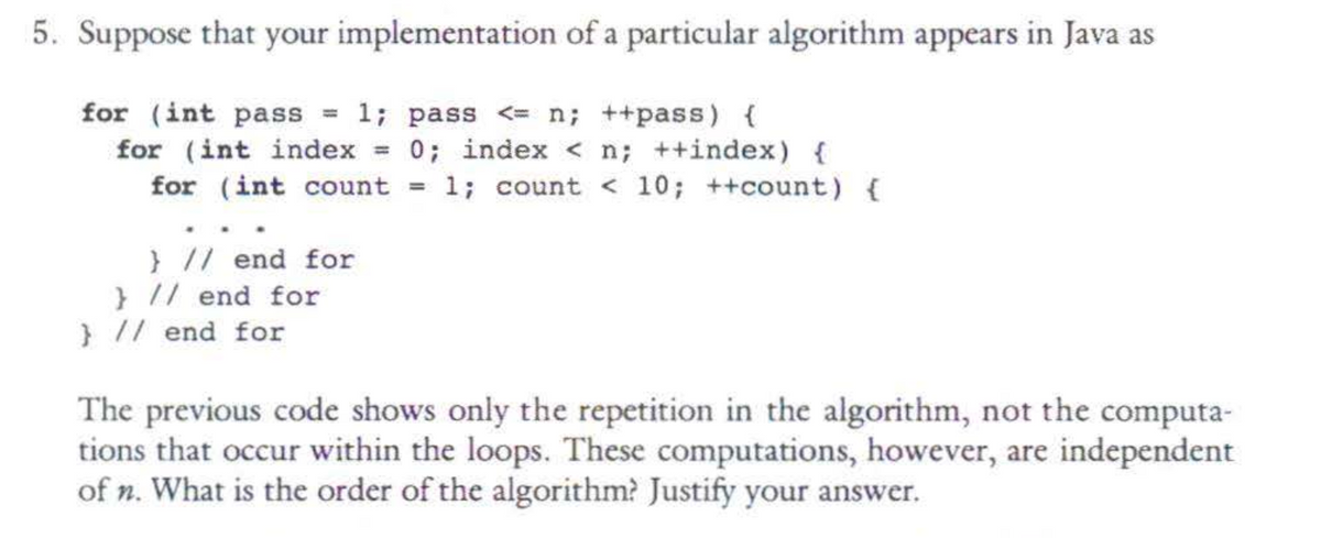 5. Suppose that your implementation of a particular algorithm appears in Java as
for (int pass = 1; pass <= n; ++pass) {
for (int index = 0; index < n; ++index) {
for (int count
1; count < 10; ++count) {
} // end for
} // end for
} // end for
=
The previous code shows only the repetition in the algorithm, not the computa-
tions that occur within the loops. These computations, however, are independent
of n. What is the order of the algorithm? Justify your answer.