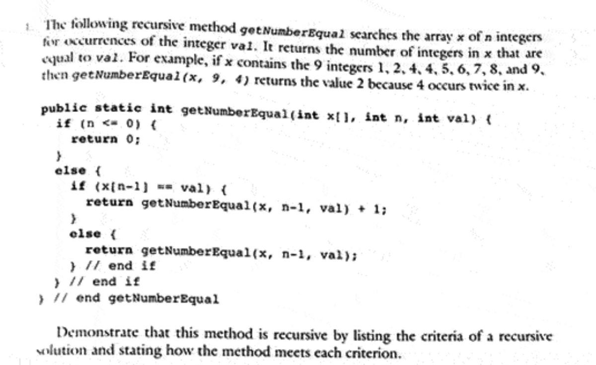 The following recursive method get Number Equal searches the array x of 'n integers
for occurrences of the integer val. It returns the number of integers in x that are
equal to val. For example, if x contains the 9 integers 1, 2, 4, 4, 5, 6, 7, 8, and 9,
then getNumberEqual(x, 9, 4) returns the value 2 because 4 occurs twice in x.
public static int getNumberEqual(int x[], int n, int val) {
if (n< 0) (
return 0;
}
else {
if (x[n-1) == val) {
return getNumberEqual(x, n-1, val) +1;
}
else {
return getNumber Equal(x, n-1, val);
} // end if
) // end if
} // end get Number Equal
Demonstrate that this method is recursive by listing the criteria of a recursive
solution and stating how the method meets each criterion.