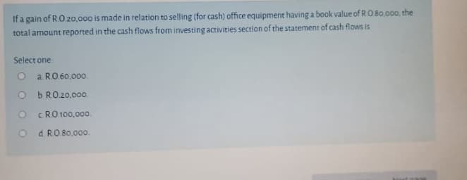 If a gain of RO 20,.000 is made in relation to selling (for cash) office equipment having a book value of RO Bo.000, the
total amount reported in the cash flows from investing activities section of the statement of cash flows is
Select one
O a RO 60,00o.
O b RO20,0o0.
c RO 100,000.
O d RO 80.0o00.
