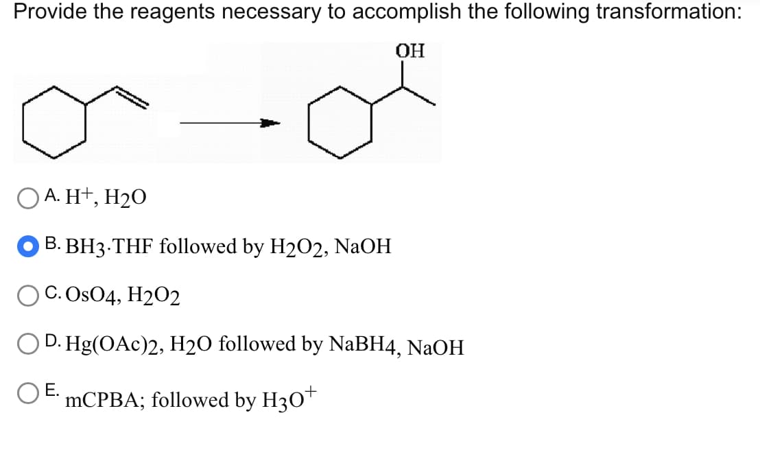 Provide the reagents necessary to accomplish the following transformation:
OH
O A. H+, H₂O
B. BH3.THF followed by H2O2, NaOH
C. OsO4, H2O2
D. Hg(OAc)2, H2O followed by NaBH4, NaOH
mCPBA; followed by H30+
E.