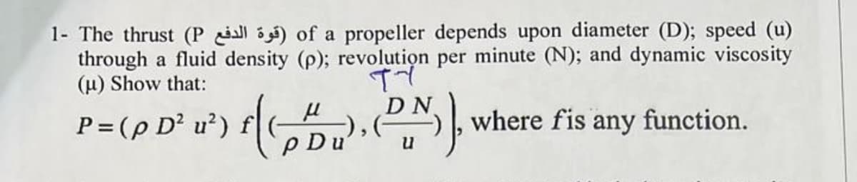 1- The thrust (P l ) of a propeller depends upon diameter (D); speed (u)
through a fluid density (p); revolution per minute (N); and dynamic viscosity
(u) Show that:
P = (p D² u²) f
P Du
[;
where fis any function.
