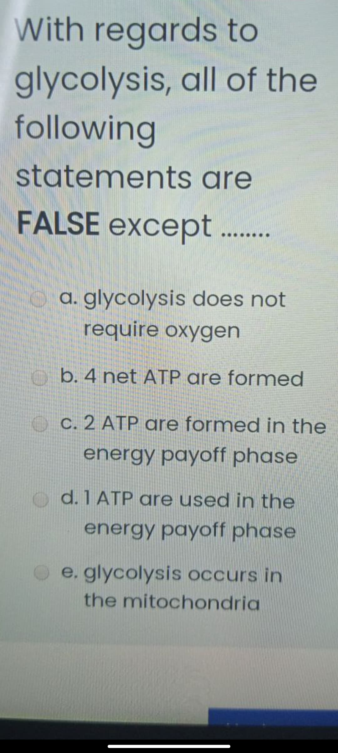 With regards to
glycolysis, all of the
following
statements are
FALSE except .
a. glycolysis does not
require oxygen
o b. 4 net ATP are formed
O c. 2 ATP gre formed in the
energy payoff phase
d. 1 ATP are used in the
energy payoff phase
e. glycolysis occurs in
the mitochondria
