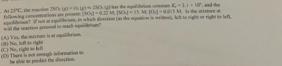 . At 25°C, the reaction 2SO2 (g) + Oz (g) 2SO; (g) has the equilibrium constant K 3.1 x 10, and the
following concentrations are present: [SO2]=0.22 M; [SO5] = 15. M; [O2]=0.015 M. Is the mixture at
equilibriun? If not at equilibrium, in which direction (as the equation is written), left to right or right to left,
will the reaction proceed to reach equilibrium?
(A) Yes, the mixture is at equilibrium.
(B) No, left to right
(C) No, right to left
(D) There is not enough information to
be able to predict the direction.
