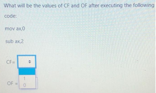 What will be the values of CF and OF after executing the following
code:
mov ax,0
sub ax,2
CF=
OF
11
0
♦