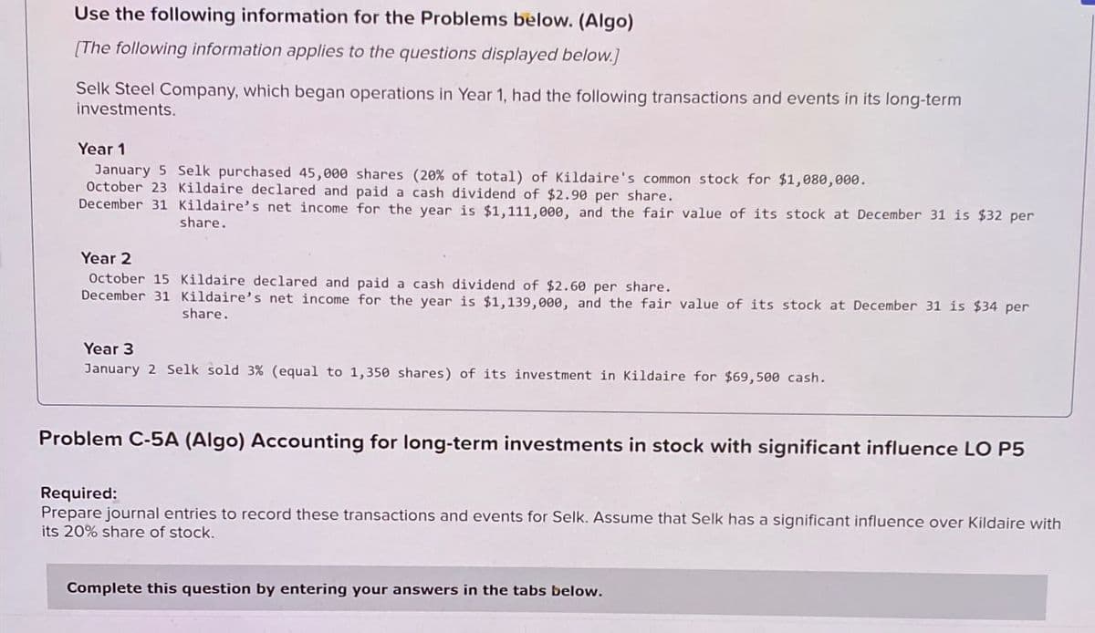 Use the following information for the Problems below. (Algo)
[The following information applies to the questions displayed below.]
Selk Steel Company, which began operations in Year 1, had the following transactions and events in its long-term
investments.
Year 1
January 5 Selk purchased 45,000 shares (20% of total) of Kildaire's common stock for $1,080,000.
October 23 Kildaire declared and paid a cash dividend of $2.90 per share.
December 31 Kildaire's net income for the year is $1,111,000, and the fair value of its stock at December 31 is $32 per
share.
Year 2
October 15 Kildaire declared and paid a cash dividend of $2.60 per share.
December 31 Kildaire's net income for the year is $1,139,000, and the fair value of its stock at December 31 is $34 per
share.
Year 3
January 2 Selk sold 3% (equal to 1,350 shares) of its investment in Kildaire for $69,500 cash.
Problem C-5A (Algo) Accounting for long-term investments in stock with significant influence LO P5
Required:
Prepare journal entries to record these transactions and events for Selk. Assume that Selk has a significant influence over Kildaire with
its 20% share of stock.
Complete this question by entering your answers in the tabs below.