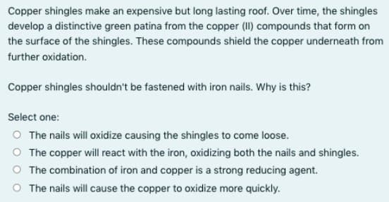 Copper shingles make an expensive but long lasting roof. Over time, the shingles
develop a distinctive green patina from the copper (II) compounds that form on
the surface of the shingles. These compounds shield the copper underneath from
further oxidation.
Copper shingles shouldn't be fastened with iron nails. Why is this?
Select one:
O The nails will oxidize causing the shingles to come loose.
O The copper will react with the iron, oxidizing both the nails and shingles.
O The combination of iron and copper is a strong reducing agent.
O The nails will cause the copper to oxidize more quickly.
