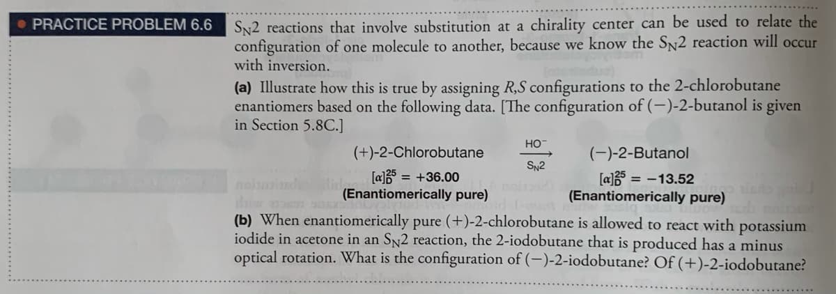 • PRACTICE PROBLEM 6.6 S 2 reactions that involve substitution at a chirality center can be used to relate the
configuration of one molecule to another, because we know the SN2 reaction will occur
with inversion.
(a) Illustrate how this is true by assigning R,S configurations to the 2-chlorobutane
enantiomers based on the following data. [The configuration of (-)-2-butanol is given
in Section 5.8C.]
HO-
(+)-2-Chlorobutane
(-)-2-Butanol
SN2
[a]3 = +36.00
(Enantiomerically pure)
[a] = -13.52
(Enantiomerically pure)
noin
(b) When enantiomerically pure (+)-2-chlorobutane is allowed to react with potassium
iodide in acetone in an SN2 reaction, the 2-iodobutane that is produced has a minus
optical rotation. What is the configuration of (-)-2-iodobutane? Of (+)-2-iodobutane?
