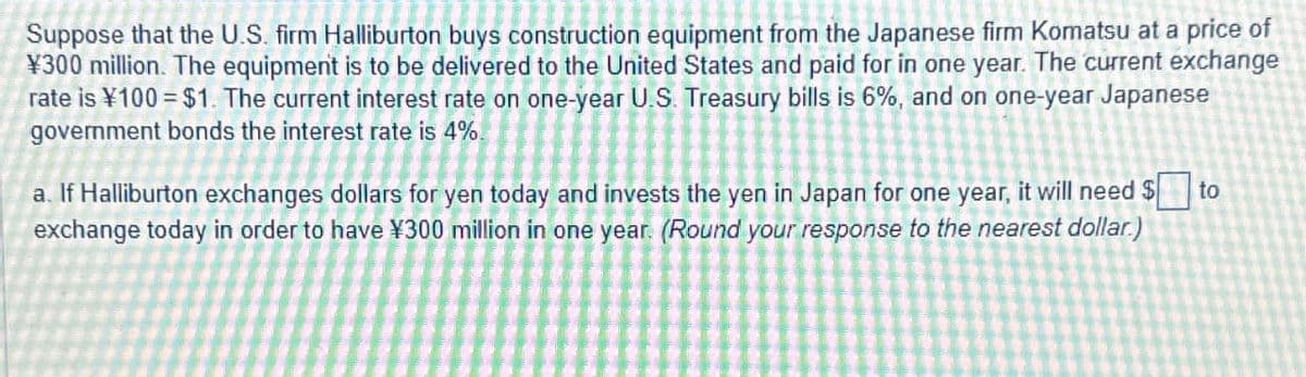 Suppose that the U.S. firm Halliburton buys construction equipment from the Japanese firm Komatsu at a price of
¥300 million. The equipment is to be delivered to the United States and paid for in one year. The current exchange
rate is ¥100 = $1. The current interest rate on one-year U.S. Treasury bills is 6%, and on one-year Japanese
government bonds the interest rate is 4%.
a. If Halliburton exchanges dollars for yen today and invests the yen in Japan for one year, it will need $ to
exchange today in order to have ¥300 million in one year. (Round your response to the nearest dollar)