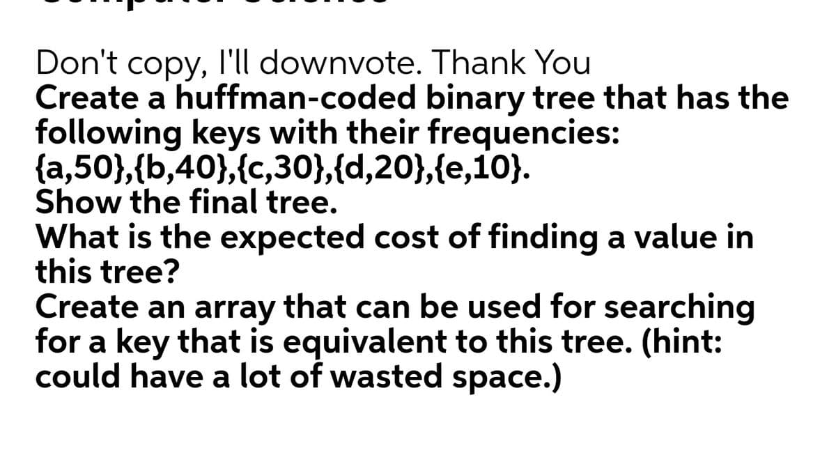 Don't copy, l'll downvote. Thank You
Create a huffman-coded binary tree that has the
following keys with their frequencies:
{a,50},{b,40},{c,30},{d,20},{e,10}.
Show the final tree.
What is the expected cost of finding a value in
this tree?
Create an array that can be used for searching
for a key that is equivalent to this tree. (hint:
could have a lot of wasted space.)
