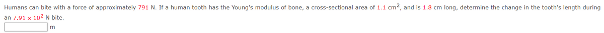 Humans can bite with a force of approximately 791 N. If a human tooth has the Young's modulus of bone, a cross-sectional area of 1.1 cm2, and is 1.8 cm long, determine the change in the tooth's length during
an 7.91 x 10² N bite.
m
