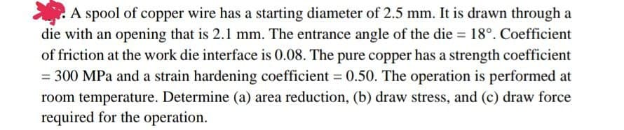 A spool of copper wire has a starting diameter of 2.5 mm. It is drawn through a
die with an opening that is 2.1 mm. The entrance angle of the die = 18°. Coefficient
of friction at the work die interface is 0.08. The pure copper has a strength coefficient
= 300 MPa and a strain hardening coefficient = 0.50. The operation is performed at
room temperature. Determine (a) area reduction, (b) draw stress, and (c) draw force
required for the operation.