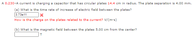 A 0.230-A current is charging a capacitor that has circular plates 14.4 cm in radius. The plate separation is 4.00 mm.
(a) What is the time rate of increase of electric field betvween the plates?
3.73e11
How is the charge on the plates related to the current? V/(m-s)
(b) What is the magnetic field between the plates 5.00 cm from the center?
T

