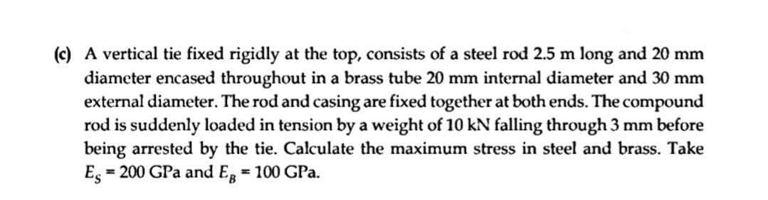 (c) A vertical tie fixed rigidly at the top, consists of a steel rod 2.5 m long and 20 mm
diameter encased throughout in a brass tube 20 mm internal diameter and 30 mm
external diameter. The rod and casing are fixed together at both ends. The compound
rod is suddenly loaded in tension by a weight of 10 kN falling through 3 mm before
being arrested by the tie. Calculate the maximum stress in steel and brass. Take
Es = 200 GPa and Eg = 100 GPa.