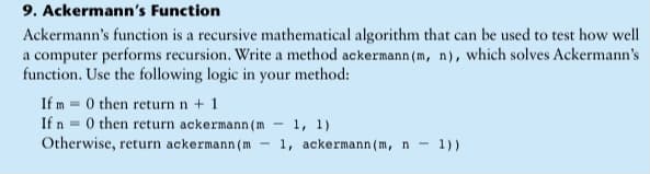 9. Ackermann's Function
Ackermann's function is a recursive mathematical algorithm that can be used to test how well
a computer performs recursion. Write a method ackermann (m, n), which solves Ackermann's
function. Use the following logic in your method:
If m = 0 then return n + 1
If n = 0 then return ackermann (m
Otherwise, return ackermann(m
1, 1)
1, ackermann (m, n -
1))
