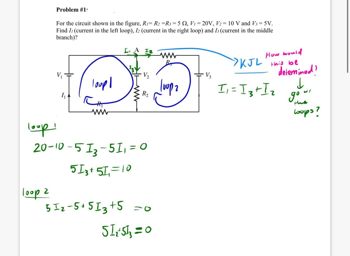 loop!
Problem #1:
For the circuit shown in the figure, R1= R2 =R3 = 5 2, V1 = 20V, V2 = 10 V and V3 = 5V.
Find I (current in the left loop), I2 (current in the right loop) and I3 (current in the middle
branch)?
V₁
loop!
www
20-10-513-51₁ = 0
loop 2
513+5=10
512-5+513 +5 =0
512+513=0
ww
How would
>KJL this be
detemined?
V₂
V3
Top 2
R₂
I₁ = 13+ I₂
gow
the
coops?