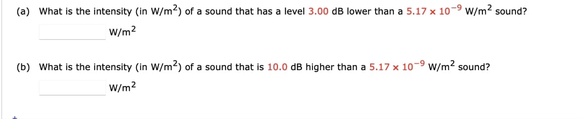 (a) What is the intensity (in W/m²) of a sound that has a level 3.00 dB lower than a 5.17 x 10-9 W/m² sound?
W/m²
(b) What is the intensity (in W/m²) of a sound that is 10.0 dB higher than a 5.17 x 10-9 W/m² sound?
W/m²