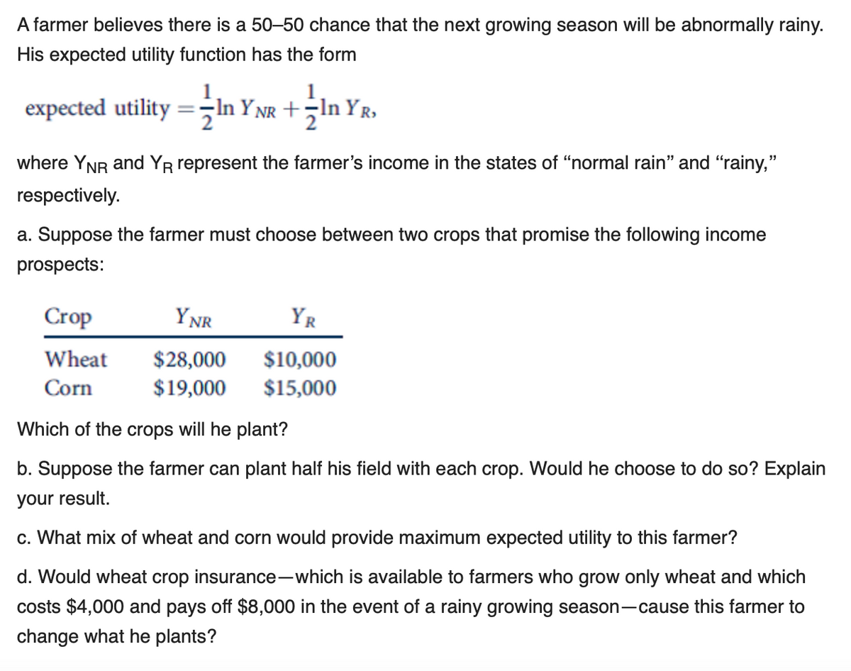 A farmer believes there is a 50–50 chance that the next growing season will be abnormally rainy.
His expected utility function has the form
expected utility =;In Y NR +;In YR,
where YNR and YR represent the farmer's income in the states of “normal rain" and "rainy,"
respectively.
a. Suppose the farmer must choose between two crops that promise the following income
prospects:
Crop
YNR
YR
Wheat
$28,000
$10,000
$15,000
Corn
$19,000
Which of the crops will he plant?
b. Suppose the farmer can plant half his field with each crop. Would he choose to do so? Explain
your result.
c. What mix of wheat and corn would provide maximum expected utility to this farmer?
d. Would wheat crop insurance-which is available to farmers who grow only wheat and which
costs $4,000 and pays off $8,000 in the event of a rainy growing season-cause this farmer to
change what he plants?
