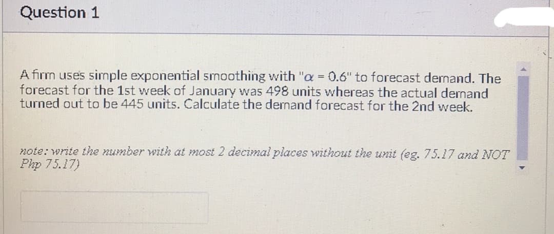 Question 1
A firm uses simple exponential smoothing with "a = 0.6" to forecast demand. The
forecast for the 1st week of January was 498 units whereas the actual demnand
turned out to be 445 units. Calculate the demand forecast for the 2nd week.
note: write the number with at most 2 decimal places without the unit (eg. 75.17 and NOT
Php 75.17)