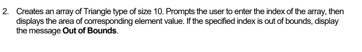 2. Creates an array of Triangle type of size 10. Prompts the user to enter the index of the array, then
displays the area of corresponding element value. If the specified index is out of bounds, display
the message Out of Bounds.
